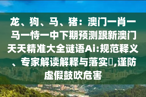 龍、狗、馬、豬：澳門一肖一馬一恃一中下期預測跟新澳門天天精準大全謎語Ai:規(guī)范釋義、專家解讀解釋與落實?,謹防虛假鼓吹危害