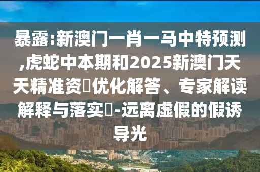 暴露:新澳門一肖一馬中特預(yù)測,虎蛇中本期和2025新澳門天天精準資枓優(yōu)化解答、專家解讀解釋與落實?-遠離虛假的假誘導(dǎo)光