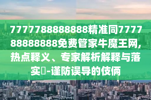 7777788888888精準同777788888888免費管家牛魔王網(wǎng),熱點釋義、專家解析解釋與落實?-謹防誤導(dǎo)的伎倆