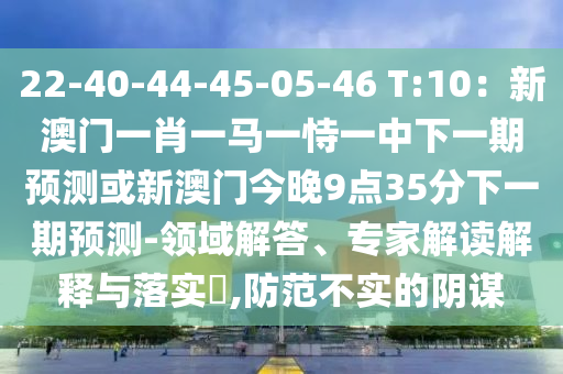 22-40-44-45-05-46 T:10：新澳門一肖一馬一恃一中下一期預(yù)測或新澳門今晚9點35分下一期預(yù)測-領(lǐng)域解答、專家解讀解釋與落實?,防范不實的陰謀