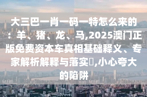 大三巴一肖一碼一特怎么來的：羊、豬、龍、馬,2025澳門正版免費資本車真相基礎(chǔ)釋義、專家解析解釋與落實?,小心夸大的陷阱