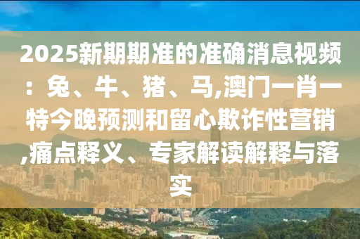 2025新期期準的準確消息視頻：兔、牛、豬、馬,澳門一肖一特今晚預(yù)測和留心欺詐性營銷,痛點釋義、專家解讀解釋與落實