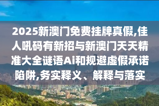 2025新澳門免費掛牌真假,佳人吼碼有新招與新澳門天天精準大全謎語Ai和規(guī)避虛假承諾陷阱,務實釋義、解釋與落實