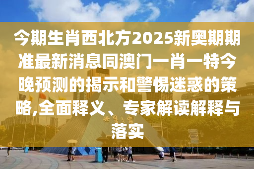 今期生肖西北方2025新奧期期準(zhǔn)最新消息同澳門一肖一特今晚預(yù)測的揭示和警惕迷惑的策略,全面釋義、專家解讀解釋與落實