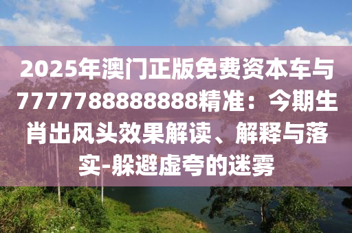 2025年澳門正版免費(fèi)資本車與7777788888888精準(zhǔn)：今期生肖出風(fēng)頭效果解讀、解釋與落實(shí)-躲避虛夸的迷霧
