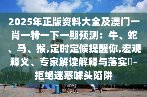 2025年正版資料大全及澳門一肖一特一下一期預(yù)測：牛、蛇、馬、猴,定時(shí)定候提醒你,宏觀釋義、專家解讀解釋與落實(shí)?-拒絕迷惑噱頭陷阱山東水清源環(huán)?？萍加邢薰? class=