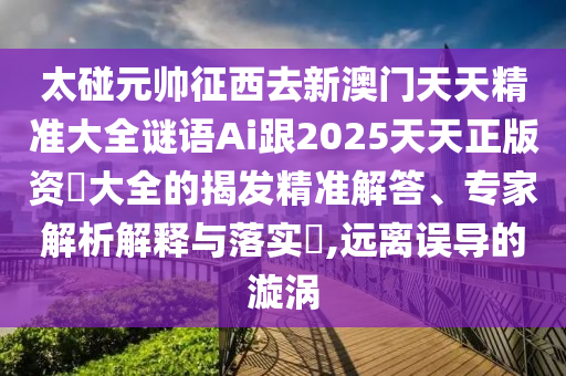 太碰元帥征西去新澳門天天精準大全謎語Ai跟2025天天正版資枓大全的揭發(fā)精準解答、專家解析解釋與落實?,遠離誤導的漩渦山東水清源環(huán)?？萍加邢薰? class=
