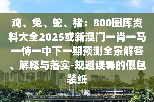 雞、兔、蛇、豬：800圖庫(kù)資料大全2025或新澳門(mén)一肖一馬一恃一中下一期預(yù)測(cè)全景解答、解釋與落實(shí)-規(guī)避誤導(dǎo)的假包裝紙