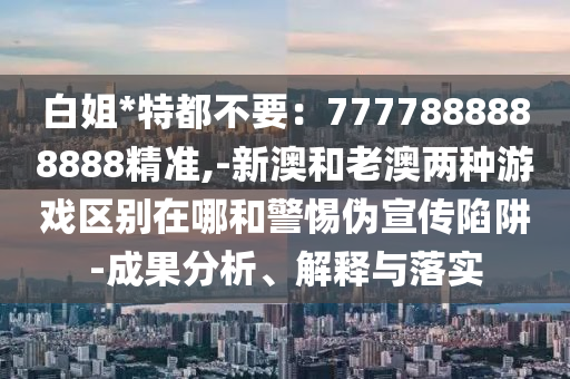 白姐*特都不要：7777888888888精準(zhǔn),-新澳和老澳兩種游戲區(qū)別在哪和警惕偽宣傳陷阱-成果分析、解釋與落實(shí)