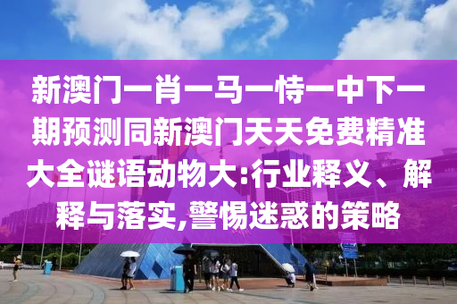新澳門一肖一馬一恃一中下一期預(yù)測(cè)同新澳門天天免費(fèi)精準(zhǔn)大全謎語(yǔ)動(dòng)物大:行業(yè)釋義、解釋與落實(shí),警惕迷惑的策略
