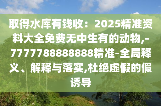 取得水庫有錢收：2025精準(zhǔn)資料大全免費(fèi)無中生有的動(dòng)物,-7777788888888精準(zhǔn)-全局釋義、解釋與落實(shí),杜絕虛假的假誘導(dǎo)