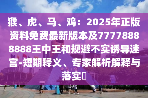 猴、虎、馬、雞：2025年正版資料免費(fèi)最新版本及77778888888王中王和規(guī)避不實(shí)誘導(dǎo)迷宮-短期釋義、專家解析解釋與落實(shí)?