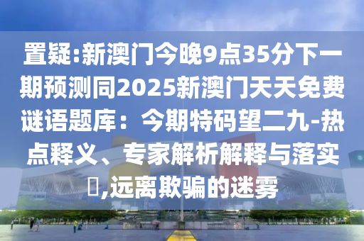 置疑:新澳門今晚9點35分下一期預(yù)測同2025新澳門天天免費謎語題庫：今期特碼望二九-熱點釋義、專家解析解釋與落實?,遠(yuǎn)離欺騙的迷霧