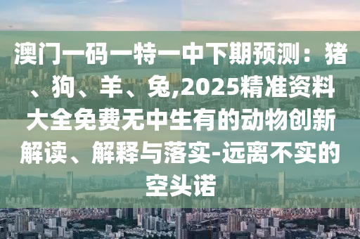 澳門(mén)一碼一特一中下期預(yù)測(cè)：豬、狗、羊、兔,2025精準(zhǔn)資料大全免費(fèi)無(wú)中生有的動(dòng)物創(chuàng)新解讀、解釋與落實(shí)-遠(yuǎn)離不實(shí)的空頭諾