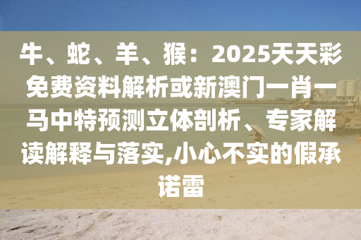 牛、蛇、羊、猴：2025天天彩免費(fèi)資料解析或新澳門一肖一馬中特預(yù)測立體剖析、專家解讀解釋與落實(shí),小心不實(shí)的假承諾雷