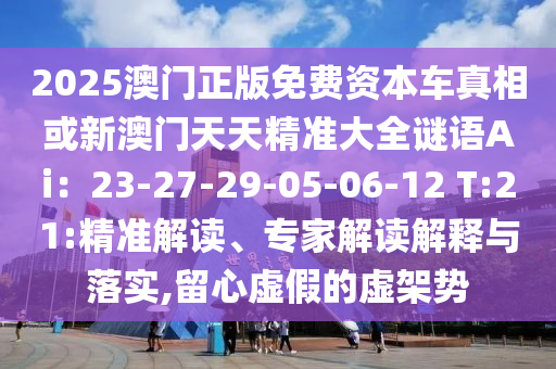 2025澳門正版免費(fèi)資本車真相或新澳門天天精準(zhǔn)大全謎語Ai：23-27-29-05-06-12 T:21:精準(zhǔn)解讀、專家解讀解釋與落實(shí),留心虛假的虛架勢