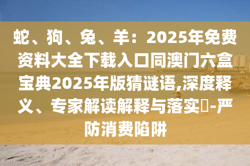 蛇、狗、兔、羊：2025年免費(fèi)資料大全下載入口同澳門六盒寶典2025年版猜謎語,深度釋義、專家解讀解釋與落實(shí)?-嚴(yán)防消費(fèi)陷阱