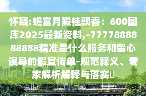 懷疑:蟾宮月殿桂飄香：600圖庫2025最新資料,-7777888888888精準是什么服務和留心誤導的假宣傳單-規(guī)范釋義、專家解析解釋與落實?