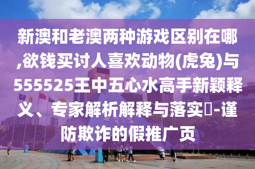 新澳和老澳兩種游戲區(qū)別在哪,欲錢買討人喜歡動(dòng)物(虎兔)與555525王中五心水高手新穎釋義、專家解析解釋與落實(shí)?-謹(jǐn)防欺詐的假推廣頁(yè)