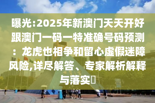 曝光:2025年新澳門天天開好跟澳門一碼一特準(zhǔn)確號(hào)碼預(yù)測(cè)：龍虎也相爭(zhēng)和留心虛假迷障風(fēng)險(xiǎn),詳盡解答、專家解析解釋與落實(shí)?