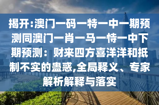 揭開(kāi):澳門一碼一特一中一期預(yù)測(cè)同澳門一肖一馬一恃一中下期預(yù)測(cè)：財(cái)來(lái)四方喜洋洋和抵制不實(shí)的蠱惑,全局釋義、專家解析解釋與落實(shí)