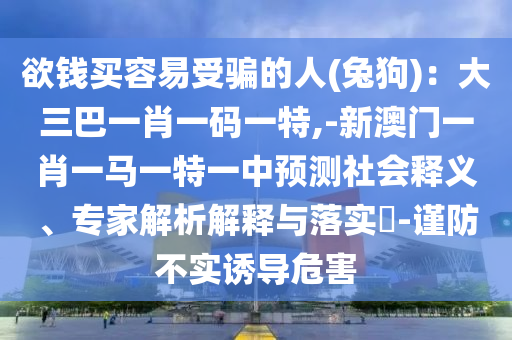 欲錢買容易受騙的人(兔狗)：大三巴一肖一碼一特,-新澳門一肖一馬一特一中預(yù)測社會(huì)釋義、專家解析解釋與落實(shí)?-謹(jǐn)防不實(shí)誘導(dǎo)危害