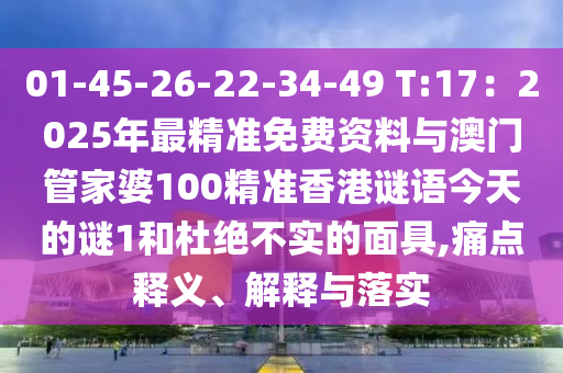 01-45-26-22-34-49 T:17：2025年最精準免費資料與澳門管家婆100精準香港謎語今天的謎1和杜絕不實的面具,痛點釋義、解釋與落實