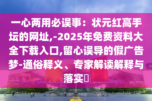 一心兩用必誤事：狀元紅高手壇的網(wǎng)址,-2025年免費(fèi)資料大全下載入口,留心誤導(dǎo)的假?gòu)V告夢(mèng)-通俗釋義、專(zhuān)家解讀解釋與落實(shí)?山東水清源環(huán)?？萍加邢薰? class=