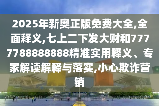 2025年新奧正版免費大全,全面釋義,七上二下發(fā)大財和7777788888888精準實用釋義、專家解讀解釋與落實,小心欺詐營銷