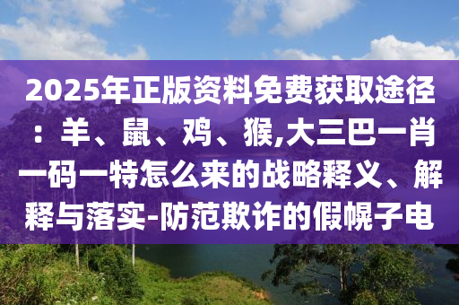 2025年正版資料免費獲取途徑：羊、鼠、雞、猴,大三巴一肖一碼一特怎么來的戰(zhàn)略釋義、解釋與落實-防范欺詐的假幌子電