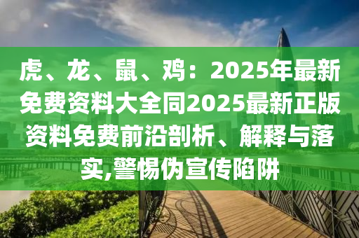 虎、龍、鼠、雞：2025年最新免費(fèi)資料大全同2025最新正版資料免費(fèi)前沿剖析、解釋與落實(shí),警惕偽宣傳陷阱