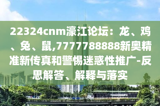 22324cnm濠江論壇：龍、雞、兔、鼠,7777788888新奧精準(zhǔn)新傳真和警惕迷惑性推廣-反思解答、解釋與落實(shí)
