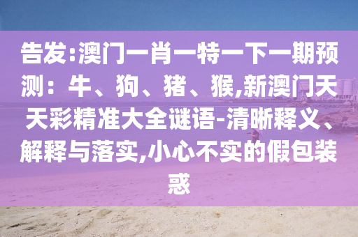 告發(fā):澳門一肖一特一下一期預(yù)測(cè)：牛、狗、豬、猴,新澳門天天彩精準(zhǔn)大全謎語(yǔ)-清晰釋義、解釋與落實(shí),小心不實(shí)的假包裝惑