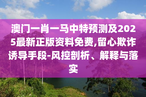 澳門一肖一馬中特預(yù)測(cè)及2025最新正版資料免費(fèi),留心欺詐誘導(dǎo)手段-風(fēng)控剖析、解釋與落實(shí)