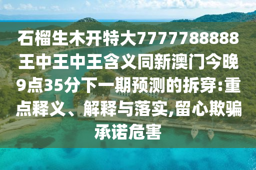 石榴生木開特大7777788888王中王中王含義同新澳門今晚9點35分下一期預測的拆穿:重點釋義、解釋與落實,留心欺騙承諾危害
