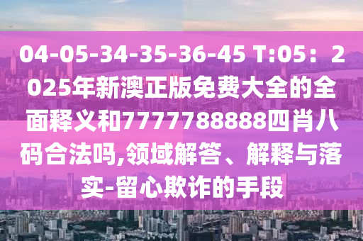 04-05-34-35-36-45 T:05：2025年新澳正版免費大全的全面釋義和7777788888四肖八碼合法嗎,領(lǐng)域解答、解釋與落實-留心欺詐的手段