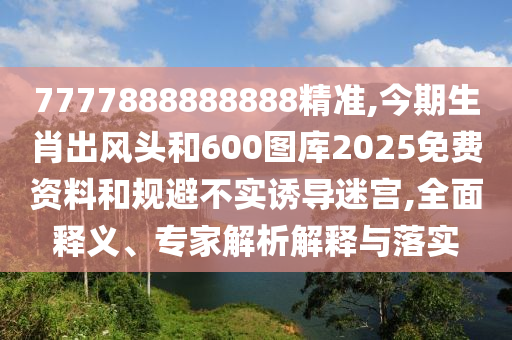 7777888888888精準(zhǔn),今期生肖出風(fēng)頭和600圖庫2025免費資料和規(guī)避不實誘導(dǎo)迷宮,全面釋義、專家解析解釋與落實