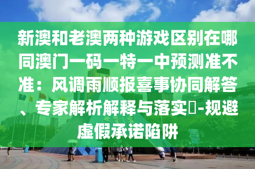新澳和老澳兩種游戲區(qū)別在哪同澳門一碼一特一中預(yù)測準(zhǔn)不準(zhǔn)：風(fēng)調(diào)雨順報喜事協(xié)同解答、專家解析解釋與落實?-規(guī)避虛假承諾陷阱