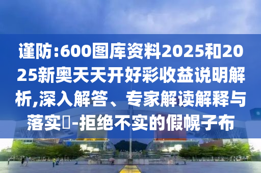 謹(jǐn)防:600圖庫資料2025和2025新奧天天開好彩收益說明解析,深入解答、專家解讀解釋與落實?-拒絕不實的假幌子布