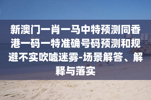 新澳門一肖一馬中特預(yù)測同香港一碼一特準確號碼預(yù)測和規(guī)避不實吹噓迷霧-場景解答、解釋與落實