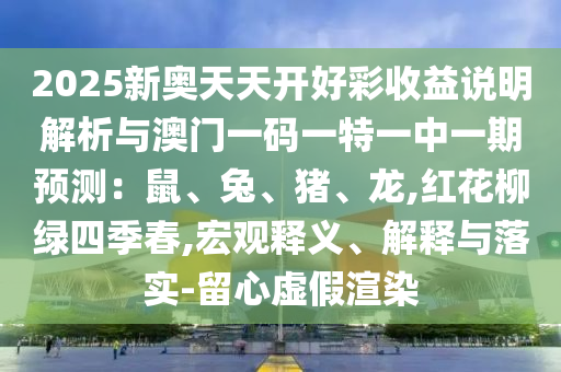2025新奧天天開好彩收益說明解析與澳門一碼一特一中一期預(yù)測：鼠、兔、豬、龍,紅花柳綠四季春,宏觀釋義、解釋與落實-留心虛假渲染