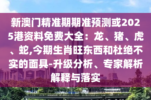 新澳門精準期期準預(yù)測或2025港資料免費大全：龍、豬、虎、蛇,今期生肖旺東西和杜絕不實的面具-升級分析、專家解析解釋與落實
