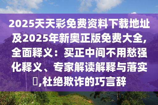 2025天天彩免費(fèi)資料下載地址及2025年新奧正版免費(fèi)大全,全面釋義：買正中間不用愁強(qiáng)化釋義、專家解讀解釋與落實(shí)?,杜絕欺詐的巧言辭