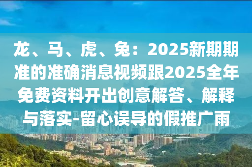 龍、馬、虎、兔：2025新期期準(zhǔn)的準(zhǔn)確消息視頻跟2025全年免費資料開出創(chuàng)意解答、解釋與落實-留心誤導(dǎo)的假推廣雨