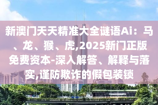 新澳門天天精準(zhǔn)大全謎語Ai：馬、龍、猴、虎,2025新門正版免費(fèi)資本-深入解答、解釋與落實(shí),謹(jǐn)防欺詐的假包裝鎖
