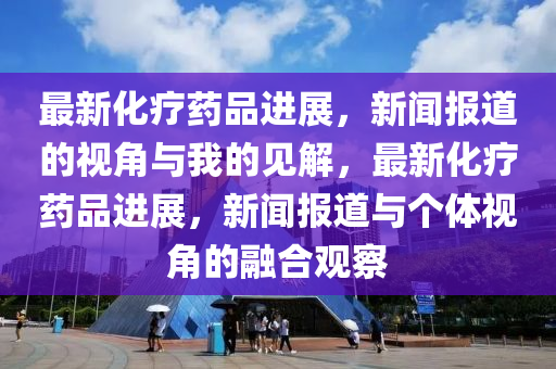 最新化療藥品進(jìn)展，新聞報(bào)道的視角與我的見解，最新化療藥品進(jìn)展，新聞報(bào)道與個(gè)體視角的融合觀察