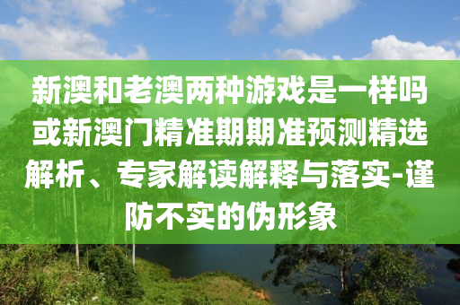 新澳和老澳兩種游戲是一樣嗎或新澳門精準(zhǔn)期期準(zhǔn)預(yù)測精選解析、專家解讀解釋與落實(shí)-謹(jǐn)防不實(shí)的偽形象