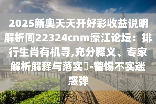 2025新奧天天開好彩收益說明解析同22324cnm濠江論壇：排行生肖有機尋,充分釋義、專家解析解釋與落實?-警惕不實迷惑彈