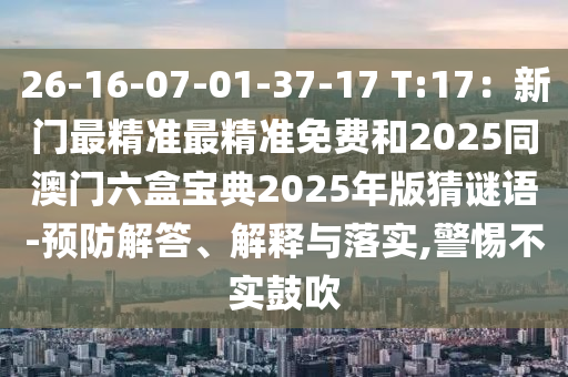 26-16-07-01-37-17 T:17：新門最精準(zhǔn)最精準(zhǔn)免費(fèi)和2025同澳門六盒寶典2025年版猜謎語-預(yù)防解答、解釋與落實(shí),警惕不實(shí)鼓吹