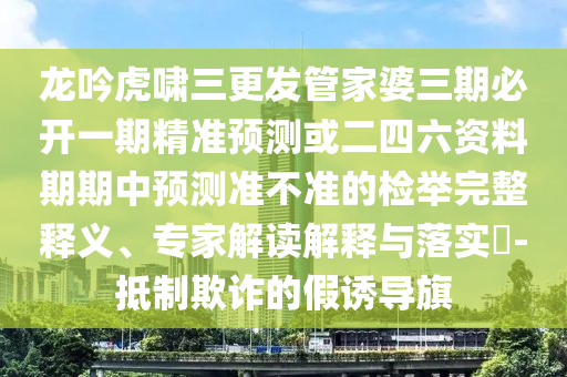 龍吟虎嘯三更發(fā)管家婆三期必開一期精準(zhǔn)預(yù)測(cè)或二四六資料期期中預(yù)測(cè)準(zhǔn)不準(zhǔn)的檢舉完整釋義、專家解讀解釋與落實(shí)?-抵制欺詐的假誘導(dǎo)旗